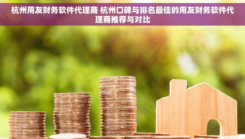 杭州用友财务软件代理商 杭州口碑与排名最佳的用友财务软件代理商推荐与对比