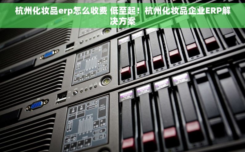 杭州化妆品erp怎么收费 低至起！杭州化妆品企业ERP解决方案