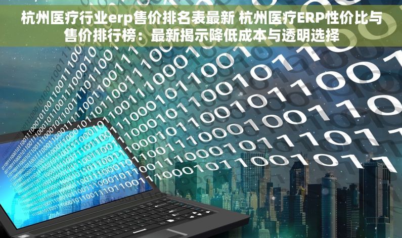 杭州医疗行业erp售价排名表最新 杭州医疗ERP性价比与售价排行榜：最新揭示降低成本与透明选择