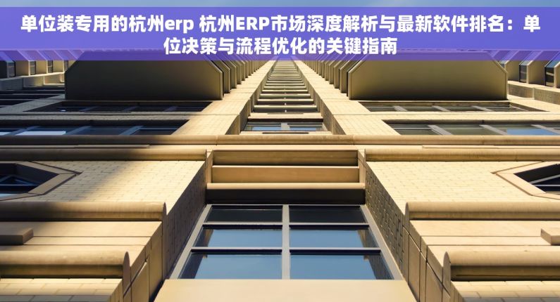 单位装专用的杭州erp 杭州ERP市场深度解析与最新软件排名：单位决策与流程优化的关键指南