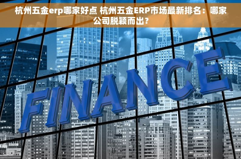 杭州五金erp哪家好点 杭州五金ERP市场最新排名：哪家公司脱颖而出？