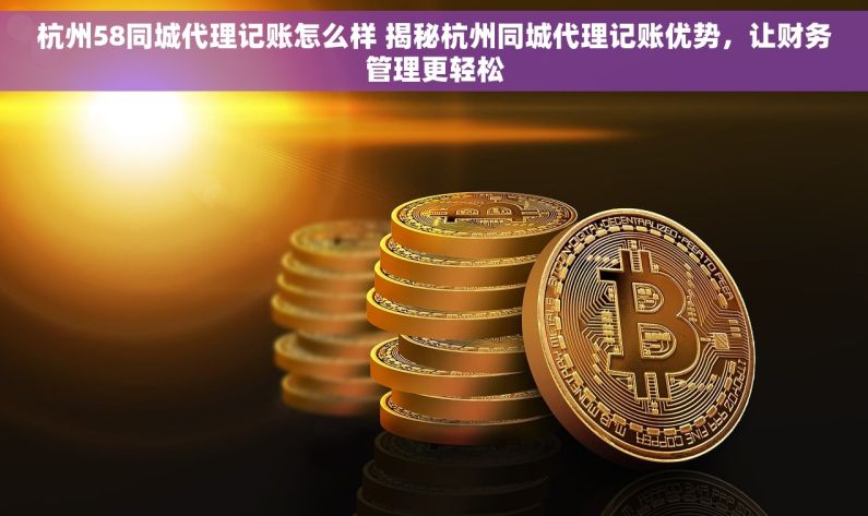 杭州58同城代理记账怎么样 揭秘杭州同城代理记账优势，让财务管理更轻松