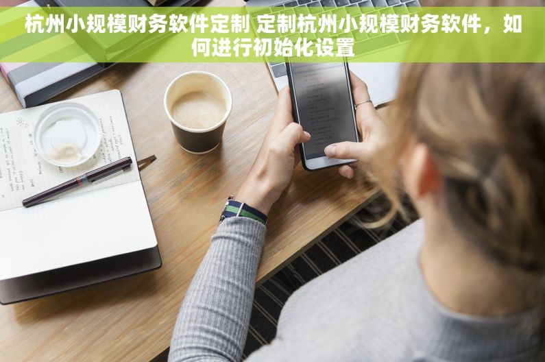 杭州小规模财务软件定制 定制杭州小规模财务软件，如何进行初始化设置