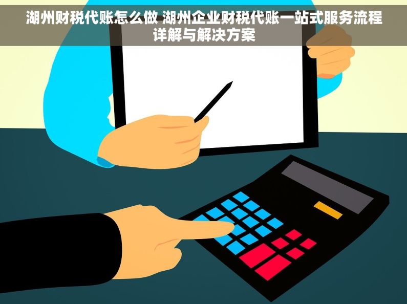 湖州财税代账怎么做 湖州企业财税代账一站式服务流程详解与解决方案