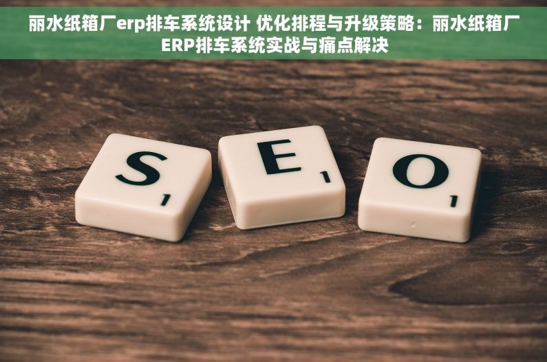 丽水纸箱厂erp排车系统设计 优化排程与升级策略：丽水纸箱厂ERP排车系统实战与痛点解决