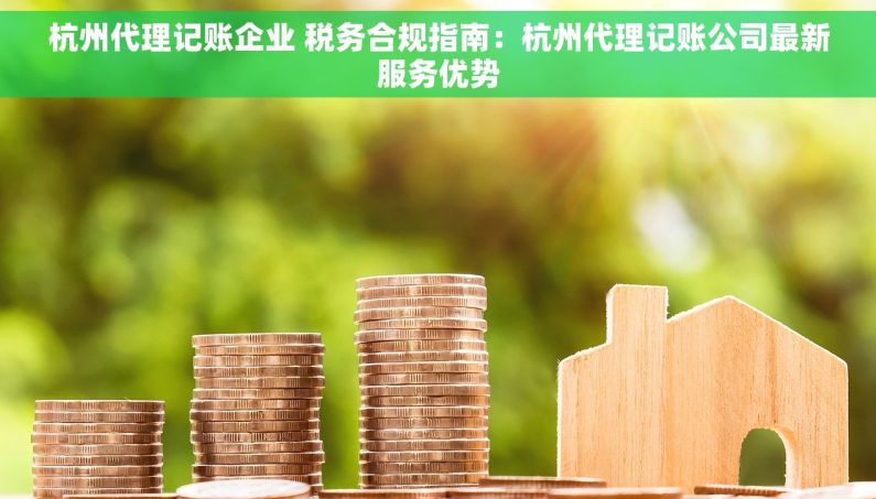 杭州代理记账企业 税务合规指南：杭州代理记账公司最新服务优势