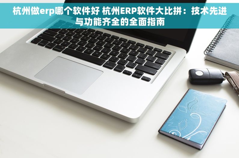 杭州做erp哪个软件好 杭州ERP软件大比拼：技术先进与功能齐全的全面指南