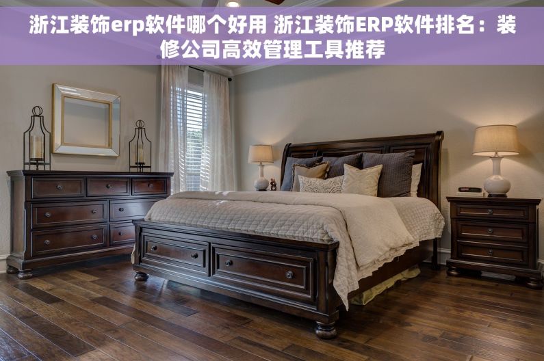 浙江装饰erp软件哪个好用 浙江装饰ERP软件排名：装修公司高效管理工具推荐
