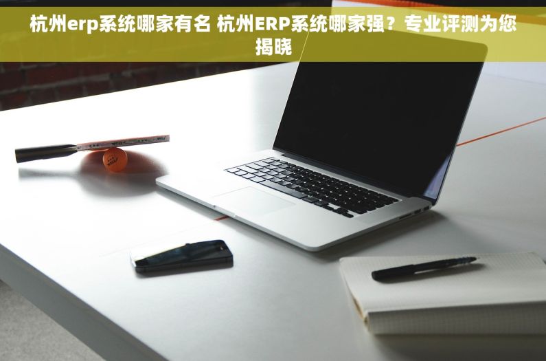 杭州erp系统哪家有名 杭州ERP系统哪家强？专业评测为您揭晓