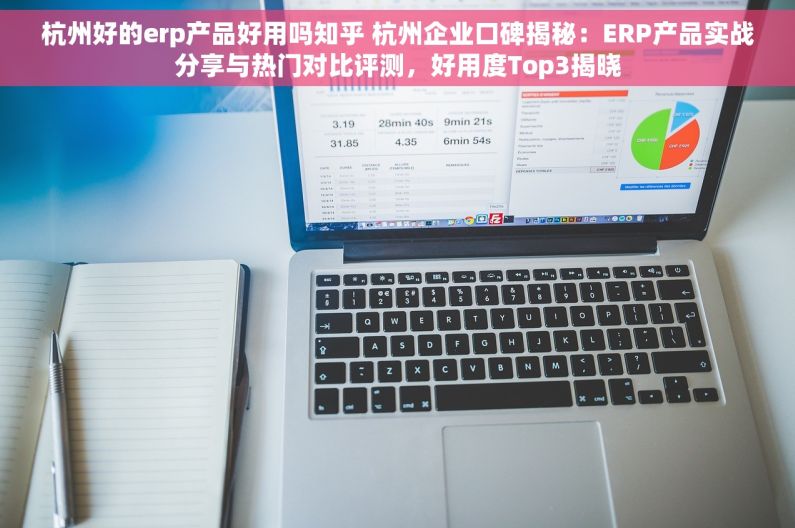 杭州好的erp产品好用吗知乎 杭州企业口碑揭秘：ERP产品实战分享与热门对比评测，好用度Top3揭晓