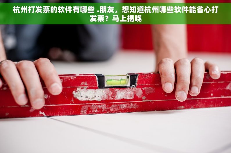 杭州打发票的软件有哪些 .朋友，想知道杭州哪些软件能省心打发票？马上揭晓