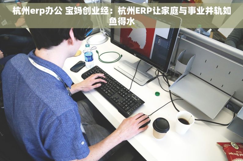 杭州erp办公 宝妈创业经：杭州ERP让家庭与事业并轨如鱼得水