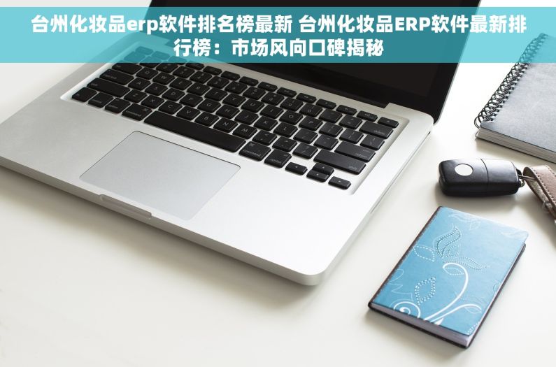 台州化妆品erp软件排名榜最新 台州化妆品ERP软件最新排行榜：市场风向口碑揭秘