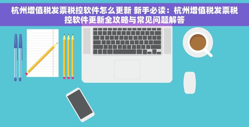 杭州增值税发票税控软件怎么更新 新手必读：杭州增值税发票税控软件更新全攻略与常见问题解答