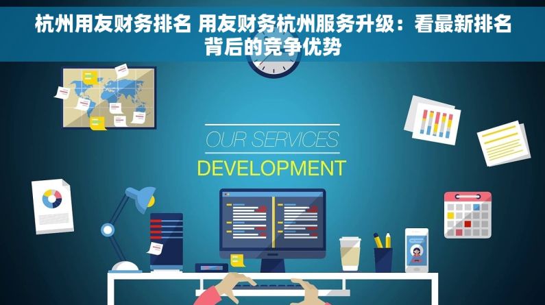 杭州用友财务排名 用友财务杭州服务升级：看最新排名背后的竞争优势