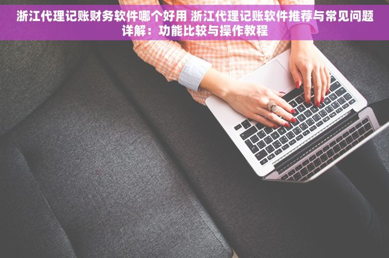 浙江代理记账财务软件哪个好用 浙江代理记账软件推荐与常见问题详解：功能比较与操作教程