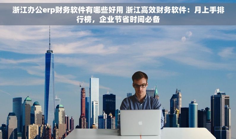 浙江办公erp财务软件有哪些好用 浙江高效财务软件：月上手排行榜，企业节省时间必备