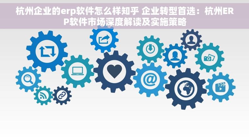 杭州企业的erp软件怎么样知乎 企业转型首选：杭州ERP软件市场深度解读及实施策略