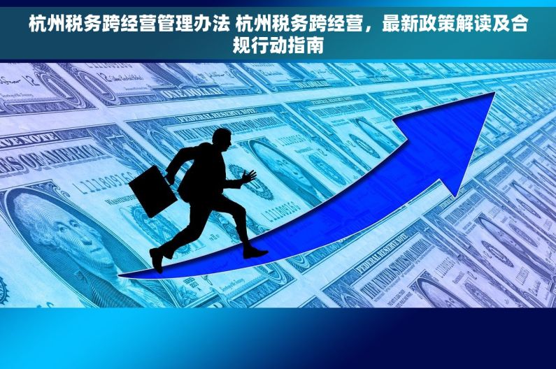 杭州税务跨经营管理办法 杭州税务跨经营，最新政策解读及合规行动指南