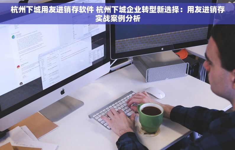 杭州下城用友进销存软件 杭州下城企业转型新选择：用友进销存实战案例分析