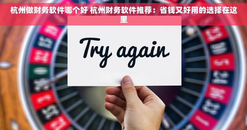 杭州做财务软件哪个好 杭州财务软件推荐：省钱又好用的选择在这里
