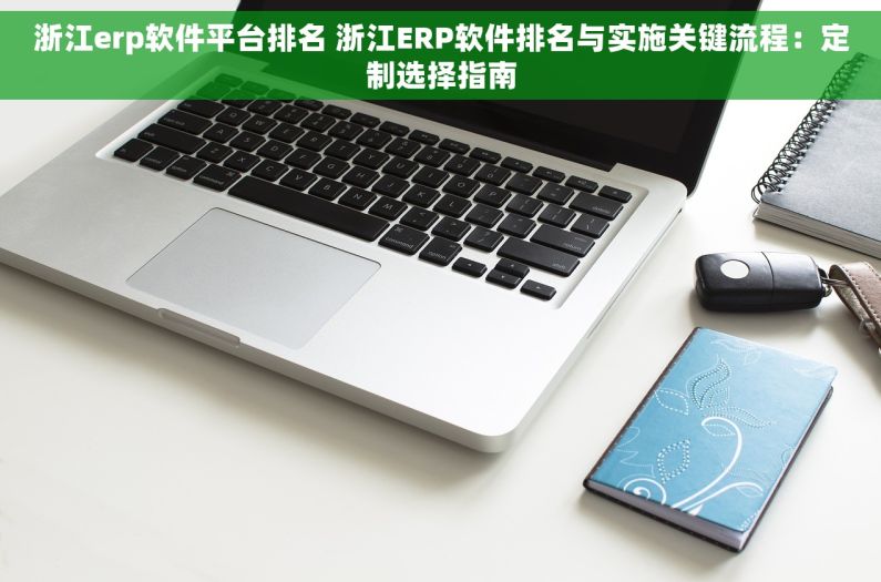 浙江erp软件平台排名 浙江ERP软件排名与实施关键流程：定制选择指南
