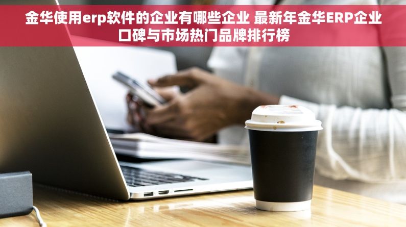 金华使用erp软件的企业有哪些企业 最新年金华ERP企业口碑与市场热门品牌排行榜