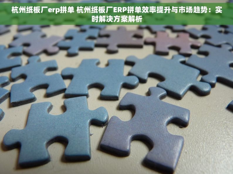 杭州纸板厂erp拼单 杭州纸板厂ERP拼单效率提升与市场趋势：实时解决方案解析