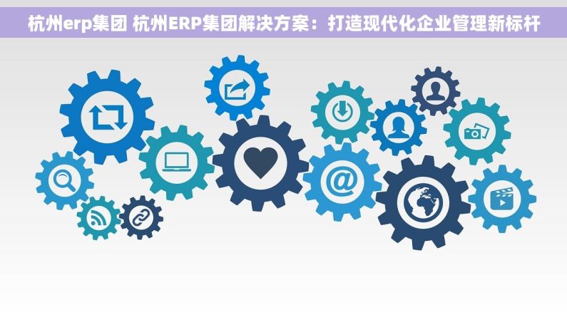 杭州erp集团 杭州ERP集团解决方案：打造现代化企业管理新标杆