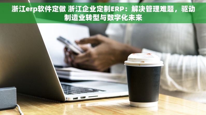 浙江erp软件定做 浙江企业定制ERP：解决管理难题，驱动制造业转型与数字化未来
