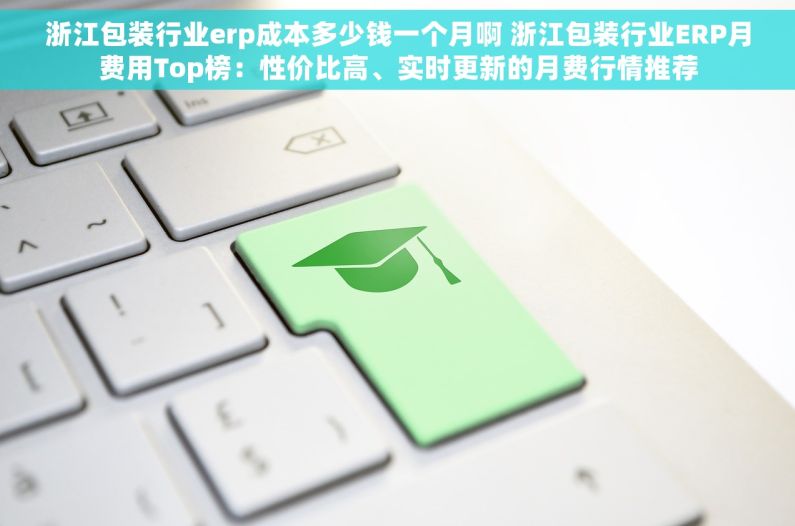 浙江包装行业erp成本多少钱一个月啊 浙江包装行业ERP月费用Top榜：性价比高、实时更新的月费行情推荐