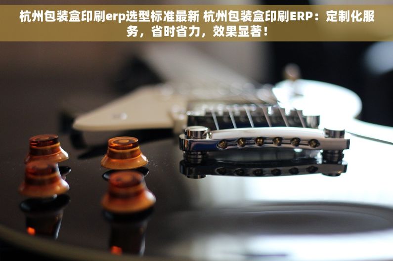 杭州包装盒印刷erp选型标准最新 杭州包装盒印刷ERP：定制化服务，省时省力，效果显著！