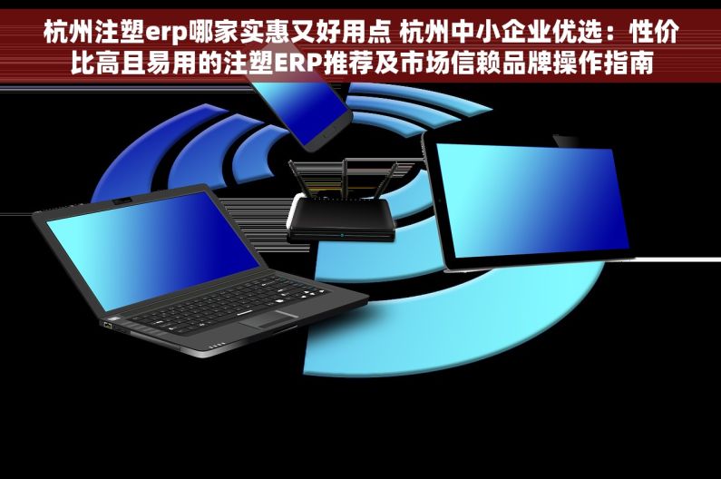 杭州注塑erp哪家实惠又好用点 杭州中小企业优选：性价比高且易用的注塑ERP推荐及市场信赖品牌操作指南