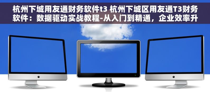 杭州下城用友通财务软件t3 杭州下城区用友通T3财务软件：数据驱动实战教程-从入门到精通，企业效率升级秘籍