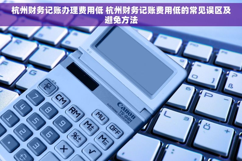 杭州财务记账办理费用低 杭州财务记账费用低的常见误区及避免方法