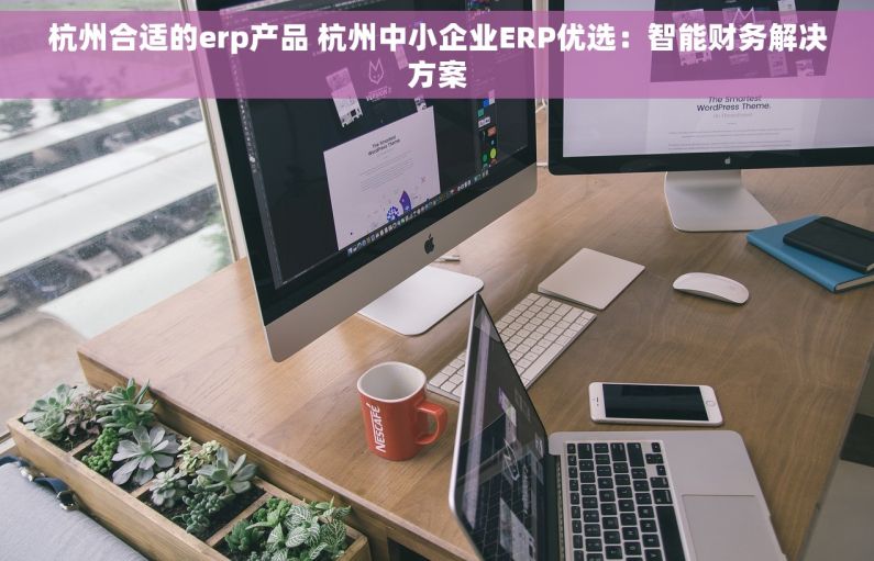 杭州合适的erp产品 杭州中小企业ERP优选：智能财务解决方案
