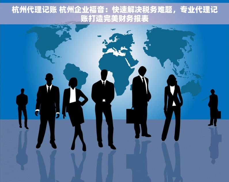 杭州代理记账 杭州企业福音：快速解决税务难题，专业代理记账打造完美财务报表