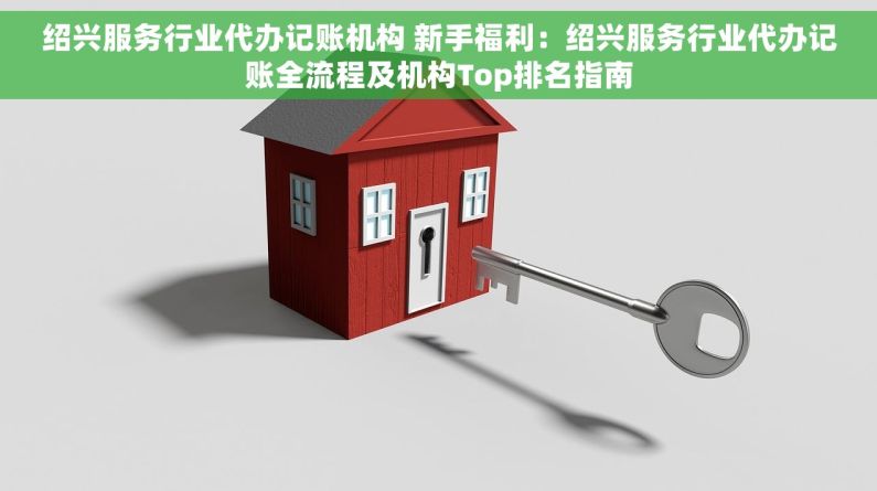 绍兴服务行业代办记账机构 新手福利：绍兴服务行业代办记账全流程及机构Top排名指南