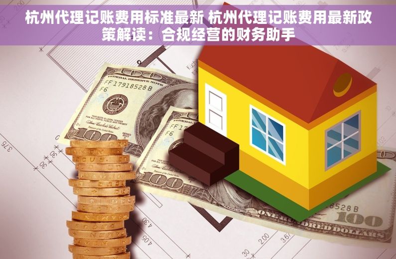 杭州代理记账费用标准最新 杭州代理记账费用最新政策解读：合规经营的财务助手