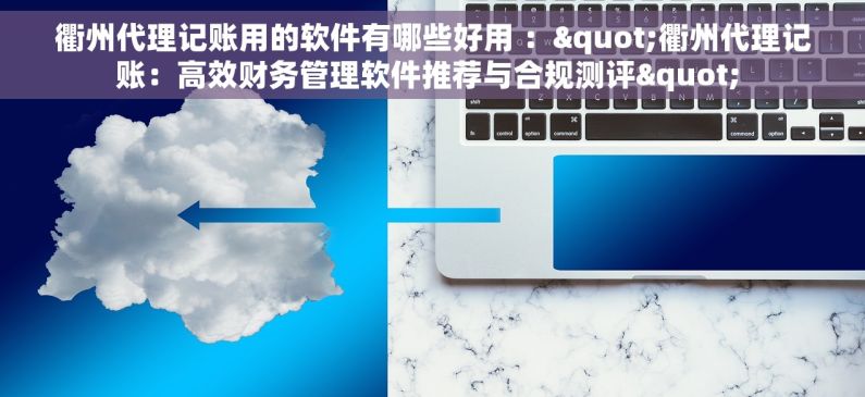 衢州代理记账用的软件有哪些好用 ："衢州代理记账：高效财务管理软件推荐与合规测评" 