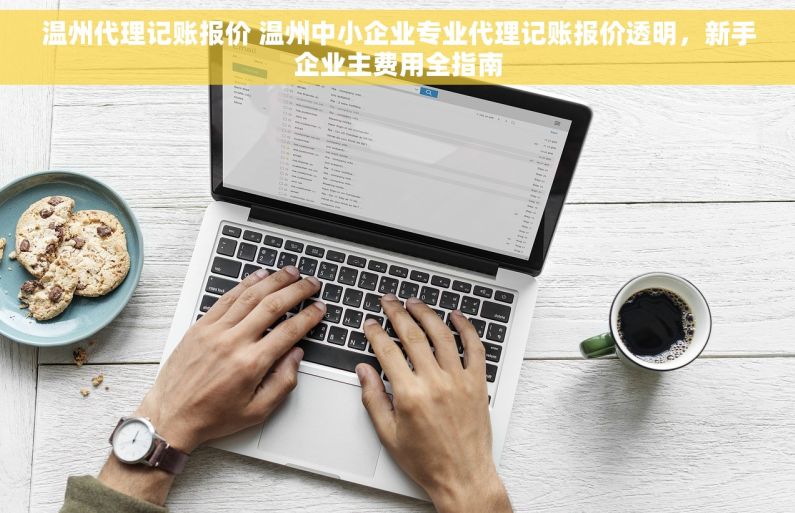 温州代理记账报价 温州中小企业专业代理记账报价透明，新手企业主费用全指南