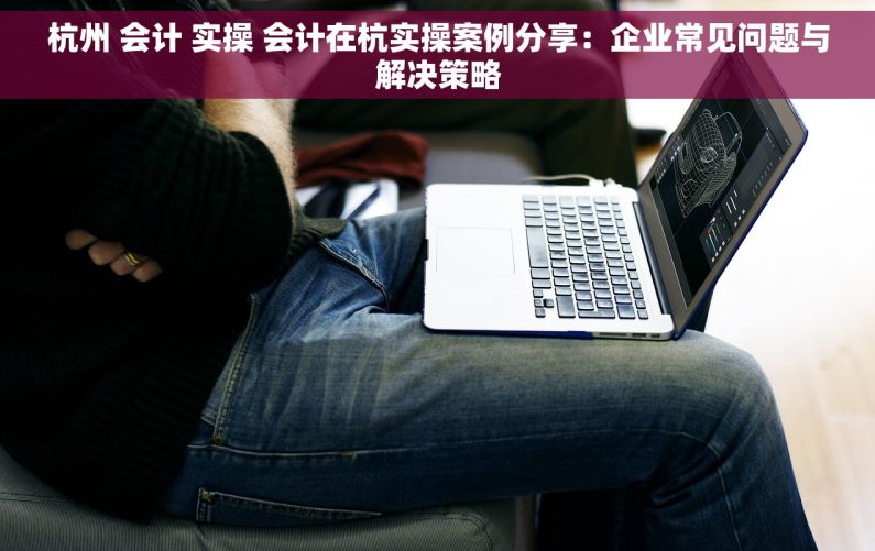 杭州 会计 实操 会计在杭实操案例分享：企业常见问题与解决策略