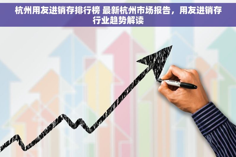 杭州用友进销存排行榜 最新杭州市场报告，用友进销存行业趋势解读