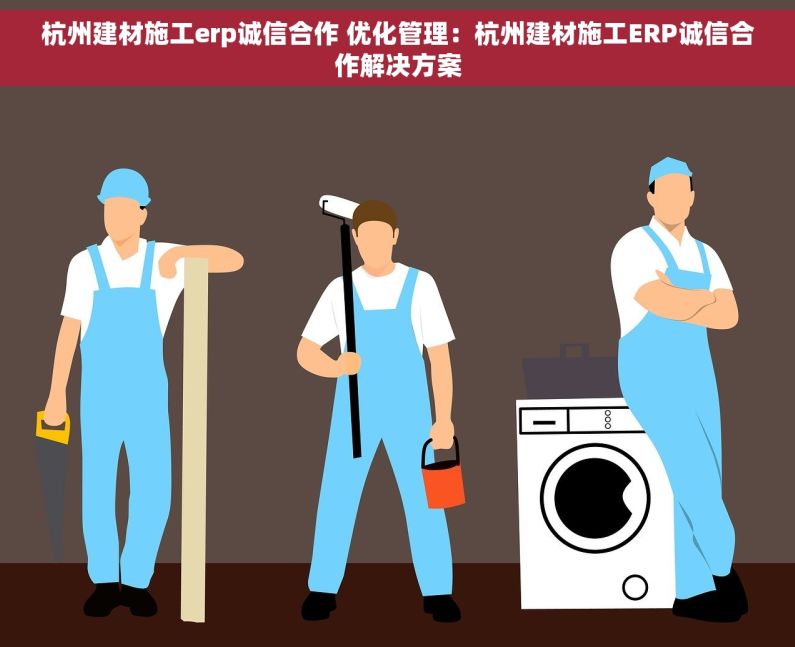 杭州建材施工erp诚信合作 优化管理：杭州建材施工ERP诚信合作解决方案