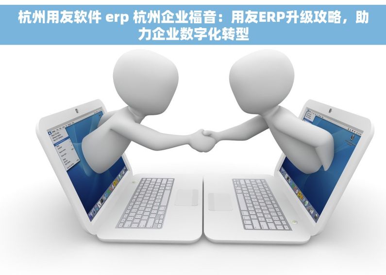杭州用友软件 erp 杭州企业福音：用友ERP升级攻略，助力企业数字化转型
