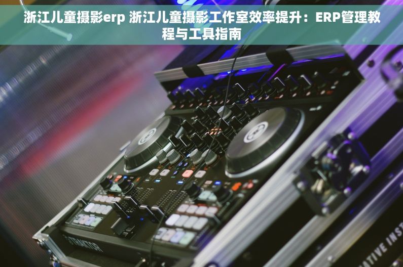浙江儿童摄影erp 浙江儿童摄影工作室效率提升：ERP管理教程与工具指南