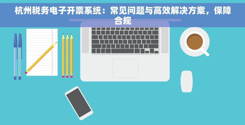 杭州税务电子开票系统：常见问题与高效解决方案，保障合规