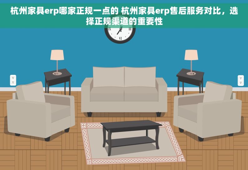 杭州家具erp哪家正规一点的 杭州家具erp售后服务对比，选择正规渠道的重要性