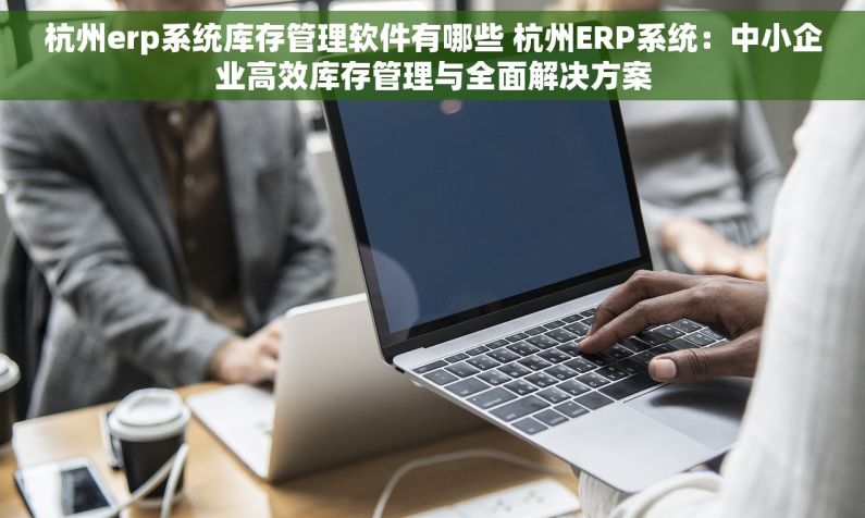 杭州erp系统库存管理软件有哪些 杭州ERP系统：中小企业高效库存管理与全面解决方案