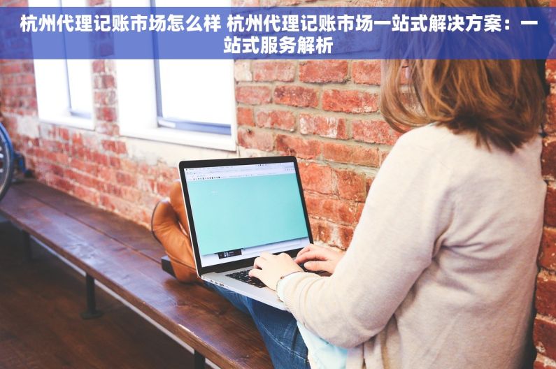 杭州代理记账市场怎么样 杭州代理记账市场一站式解决方案：一站式服务解析